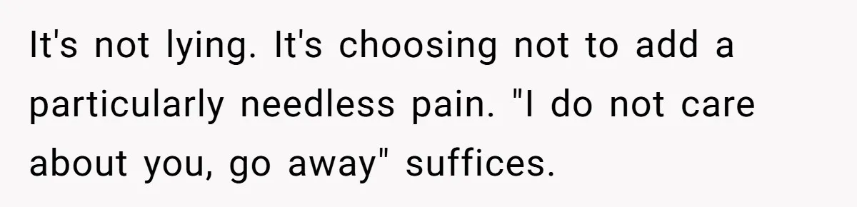 It's not lying. It's choosing not to add a particularly needless pain. "I do not care about you, go away" suffices.