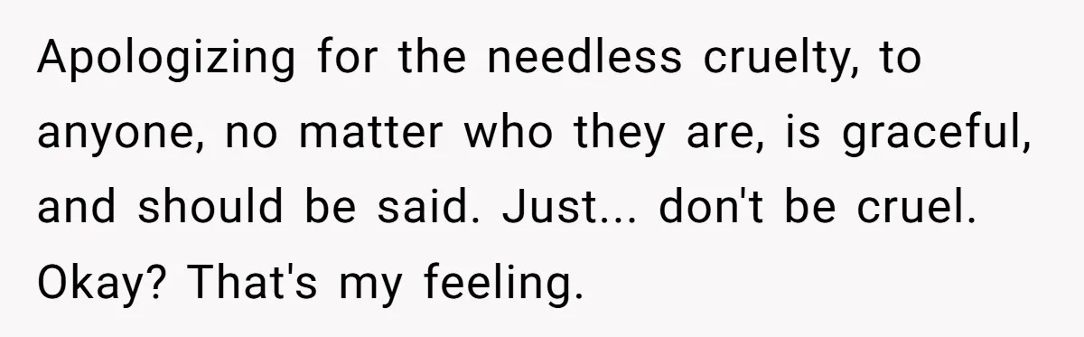 Apologizing for the needless cruelty, to anyone, no matter who they are, is graceful, and should be said. Just... don't be cruel. Okay? That's my feeling.