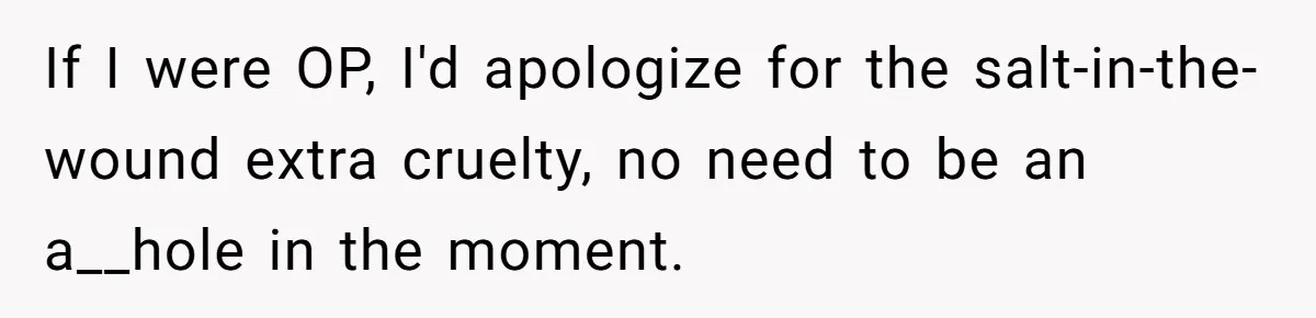 If I were OP, I'd apologize for the salt-in-the-wound extra cruelty, no need to be an a__hole in the moment.