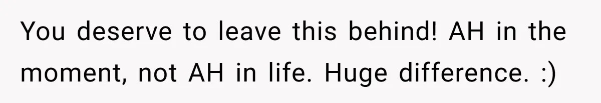 You deserve to leave this behind! AH in the moment, not AH in life. Huge difference. :)
