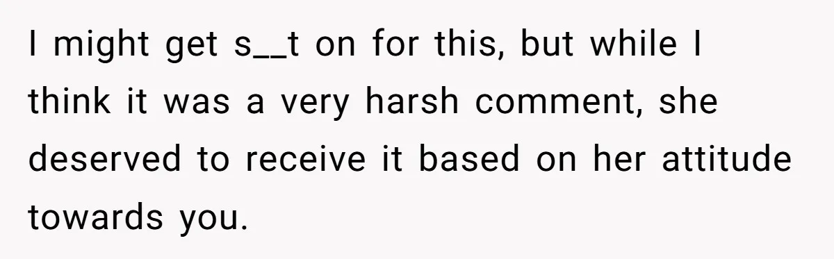 I might get s__t on for this, but while I think it was a very harsh comment, she deserved to receive it based on her attitude towards you.
