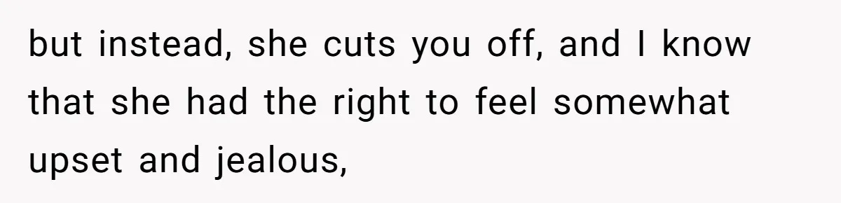 but instead, she cuts you off, and I know that she had the right to feel somewhat upset and jealous,