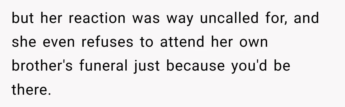 but her reaction was way uncalled for, and she even refuses to attend her own brother's funeral just because you'd be there.