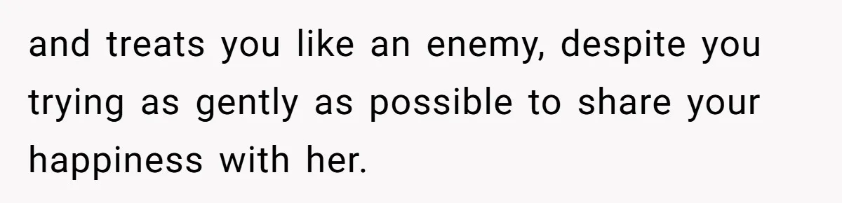and treats you like an enemy, despite you trying as gently as possible to share your happiness with her.