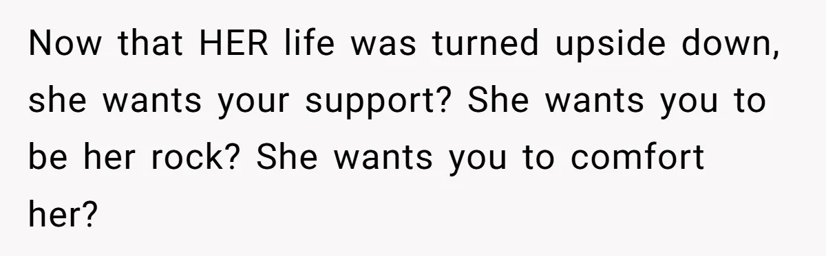 Now that HER life was turned upside down, she wants your support? She wants you to be her rock? She wants you to comfort her?