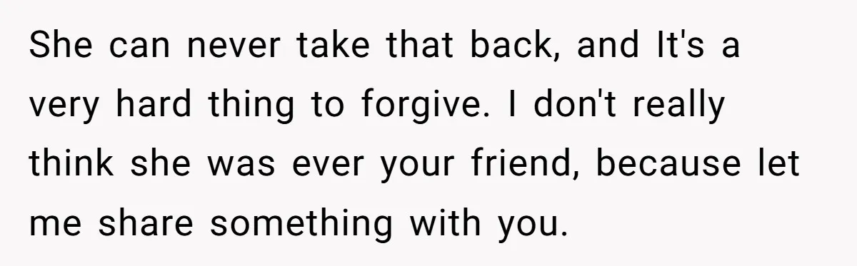 She can never take that back, and It's a very hard thing to forgive. I don't really think she was ever your friend, because let me share something with you.