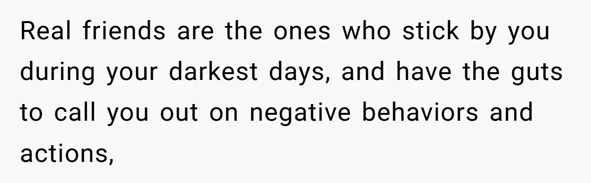 Real friends are the ones who stick by you during your darkest days, and have the guts to call you out on negative behaviors and actions,