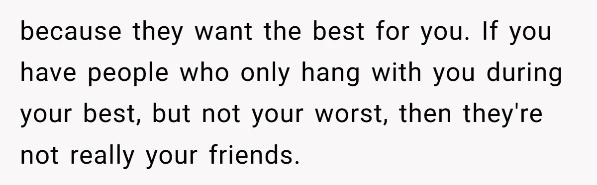 because they want the best for you. If you have people who only hang with you during your best, but not your worst, then they're not really your friends.