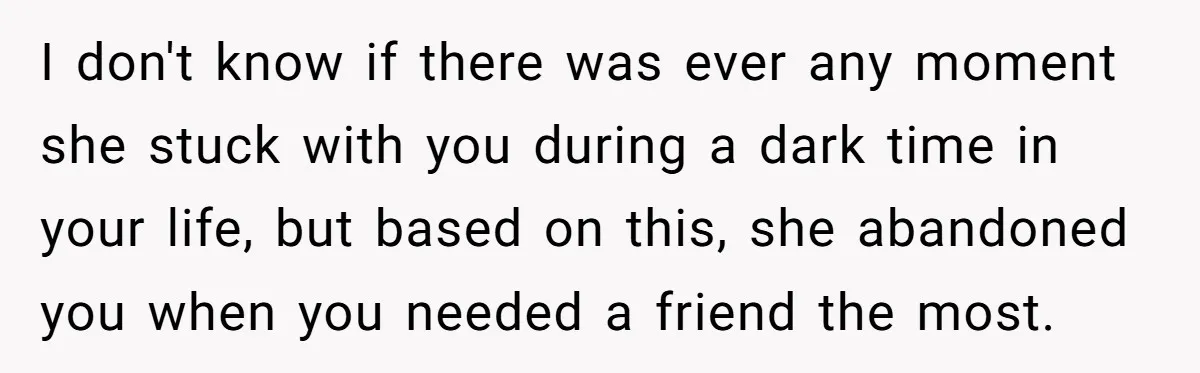 I don't know if there was ever any moment she stuck with you during a dark time in your life, but based on this, she abandoned you when you needed...