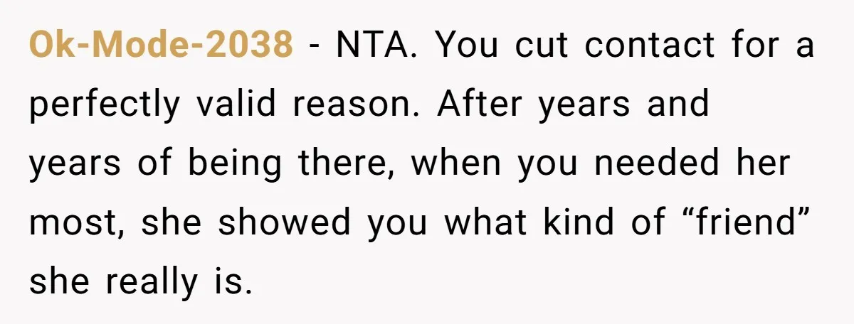 Ok-Mode-2038 − NTA. You cut contact for a perfectly valid reason. After years and years of being there, when you needed her most, she showed you what kind of “friend”...