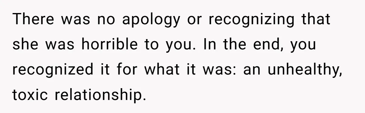 There was no apology or recognizing that she was horrible to you. In the end, you recognized it for what it was: an unhealthy, toxic relationship.
