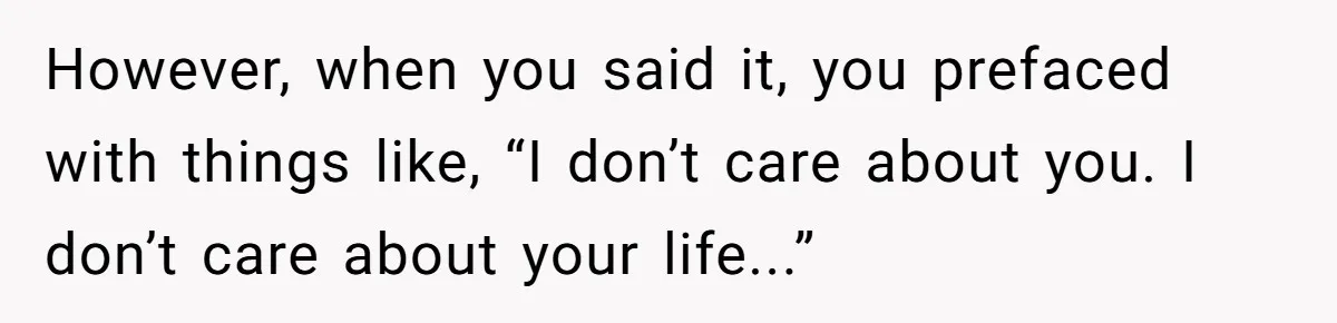However, when you said it, you prefaced with things like, “I don’t care about you. I don’t care about your life...”