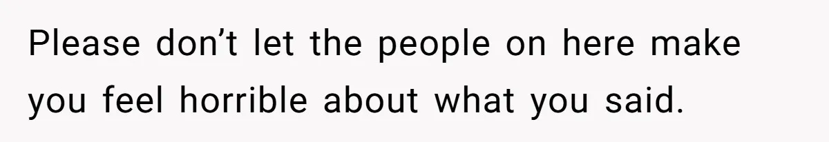 Please don’t let the people on here make you feel horrible about what you said.