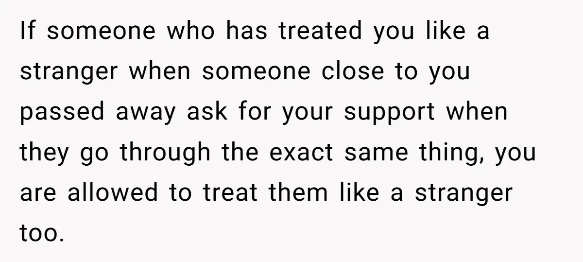 If someone who has treated you like a stranger when someone close to you passed away ask for your support when they go through the exact same thing, you are...