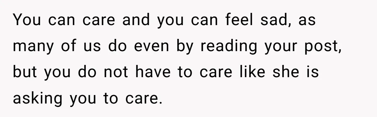 You can care and you can feel sad, as many of us do even by reading your post, but you do not have to care like she is asking you...