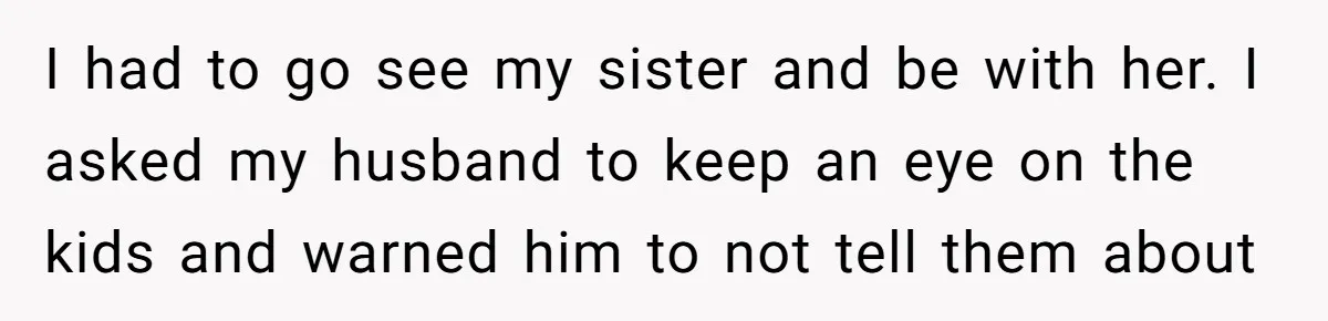 I had to go see my sister and be with her. I asked my husband to keep an eye on the kids and warned him to not tell them about