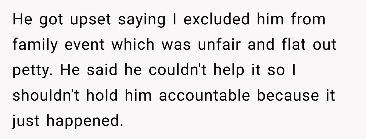 He got upset saying I excluded him from family event which was unfair and flat out petty. He said he couldn't help it so I shouldn't hold him accountable because...