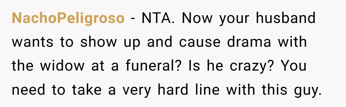 NachoPeligroso − NTA. Now your husband wants to show up and cause drama with the widow at a funeral? Is he crazy? You need to take a very hard line...