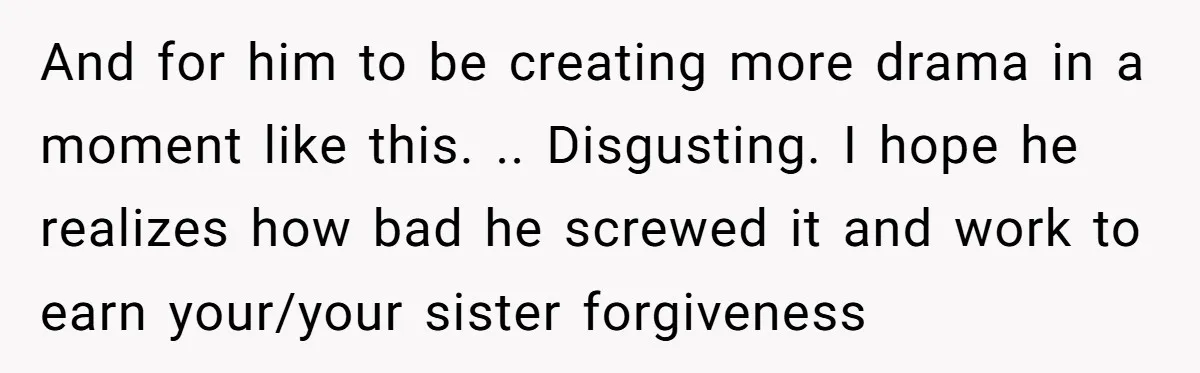 And for him to be creating more drama in a moment like this. .. Disgusting. I hope he realizes how bad he screwed it and work to earn your/your sister...