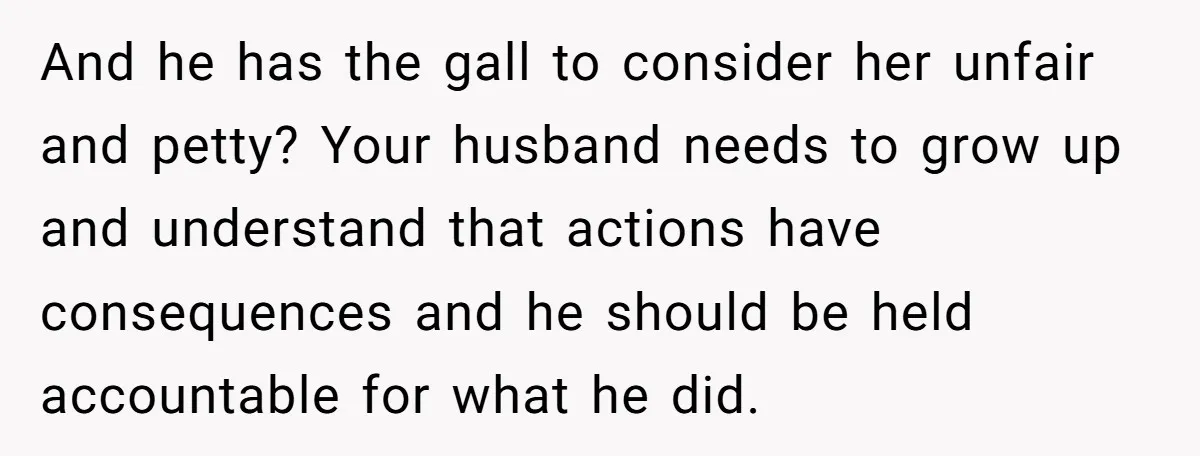 And he has the gall to consider her unfair and petty? Your husband needs to grow up and understand that actions have consequences and he should be held accountable for...