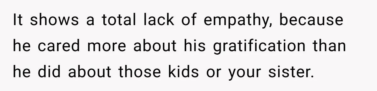 It shows a total lack of empathy, because he cared more about his gratification than he did about those kids or your sister.