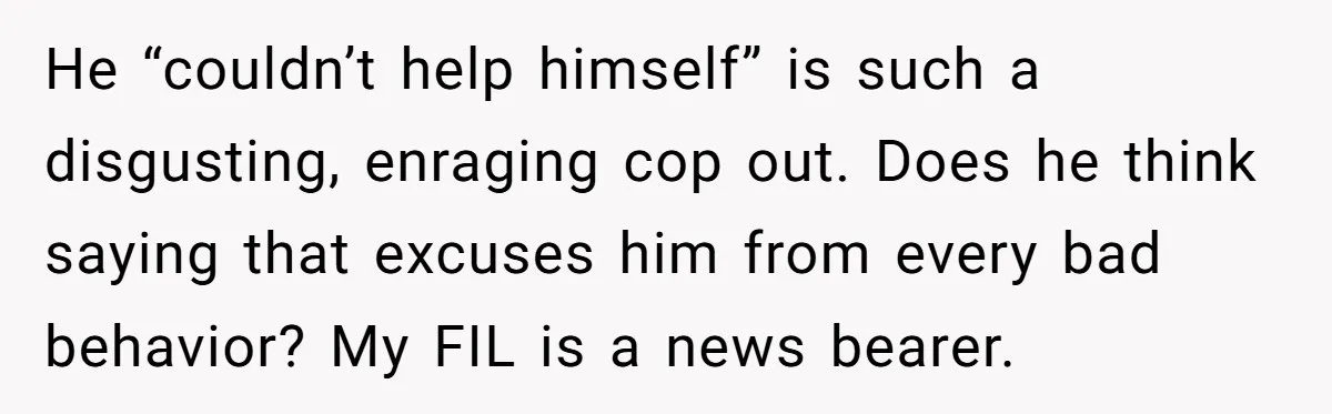 He “couldn’t help himself” is such a disgusting, enraging cop out. Does he think saying that excuses him from every bad behavior? My FIL is a news bearer.