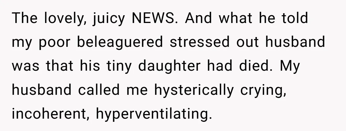 The lovely, juicy NEWS. And what he told my poor beleaguered stressed out husband was that his tiny daughter had died. My husband called me hysterically crying, incoherent, hyperventilating.