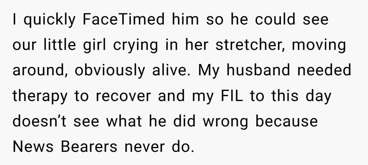 I quickly FaceTimed him so he could see our little girl crying in her stretcher, moving around, obviously alive. My husband needed therapy to recover and my FIL to this...