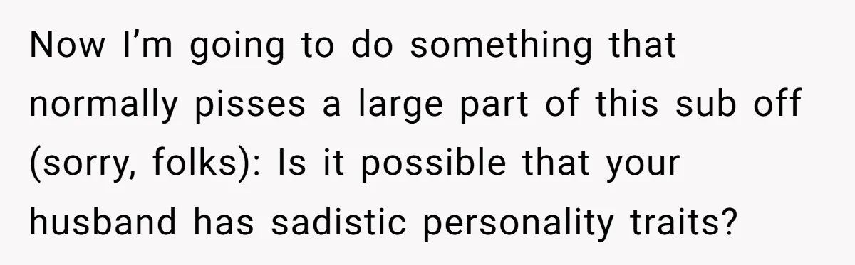 Now I’m going to do something that normally pisses a large part of this sub off (sorry, folks): Is it possible that your husband has sadistic personality traits?
