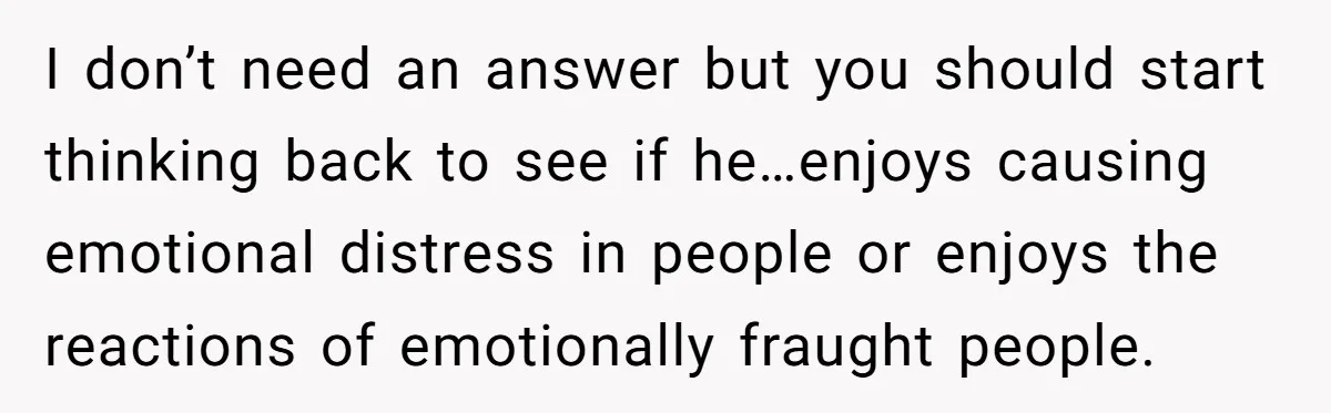 I don’t need an answer but you should start thinking back to see if he…enjoys causing emotional distress in people or enjoys the reactions of emotionally fraught people.