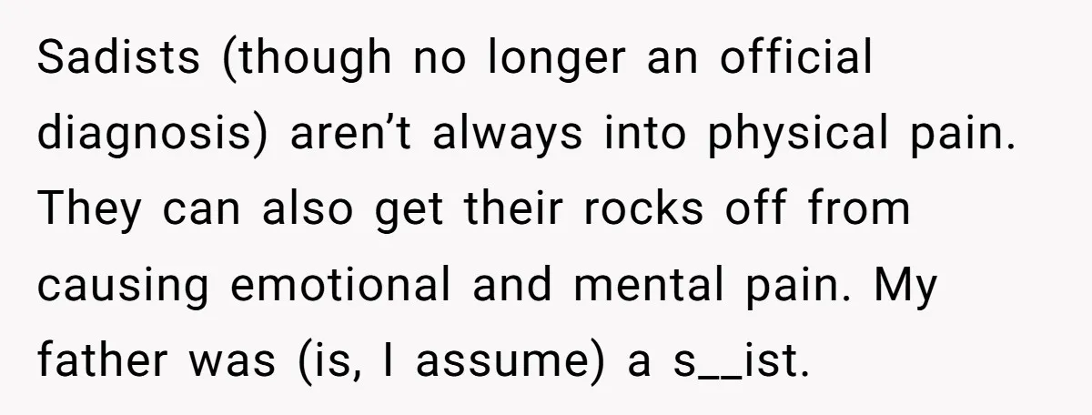 Sadists (though no longer an official diagnosis) aren’t always into physical pain. They can also get their rocks off from causing emotional and mental pain. My father was (is, I...