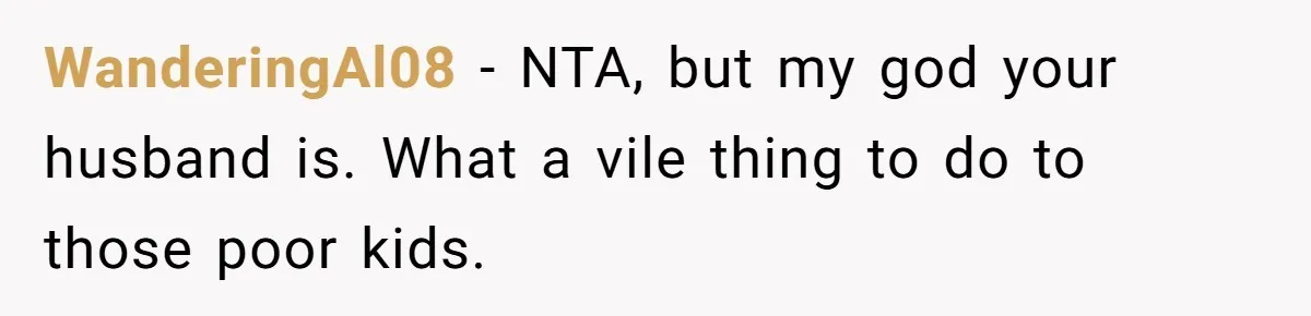 WanderingAl08 − NTA, but my god your husband is. What a vile thing to do to those poor kids.