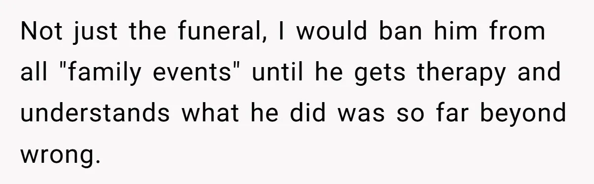 Not just the funeral, I would ban him from all "family events" until he gets therapy and understands what he did was so far beyond wrong.