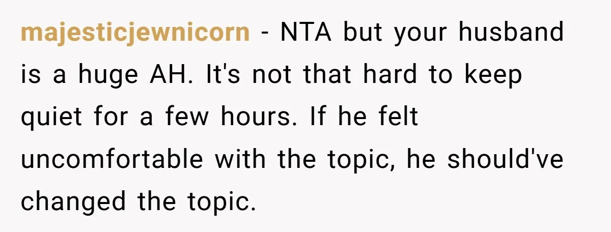 majesticjewnicorn − NTA but your husband is a huge AH. It's not that hard to keep quiet for a few hours. If he felt uncomfortable with the topic, he should've...