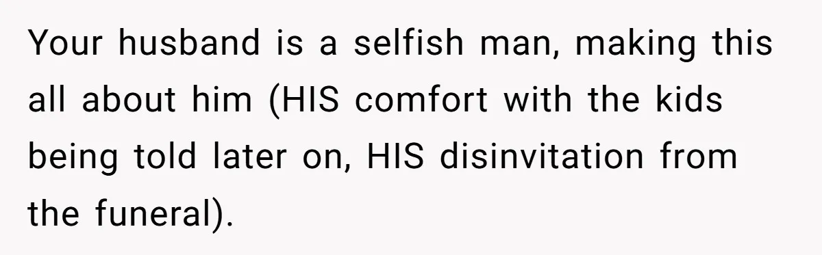 Your husband is a selfish man, making this all about him (HIS comfort with the kids being told later on, HIS disinvitation from the funeral).