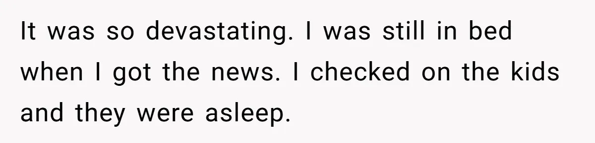 It was so devastating. I was still in bed when I got the news. I checked on the kids and they were asleep.