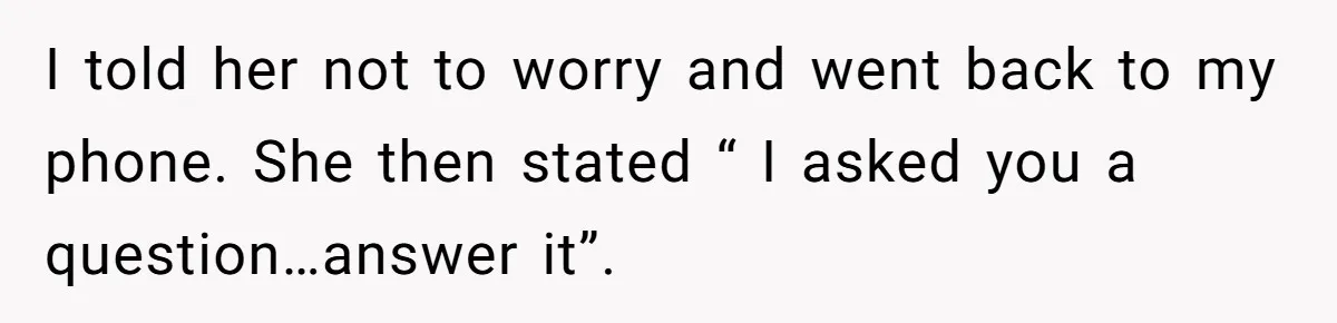I told her not to worry and went back to my phone. She then stated “ I asked you a question…answer it”.