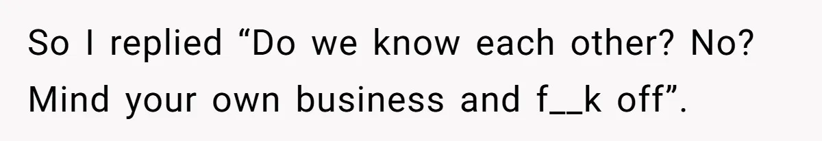 So I replied “Do we know each other? No? Mind your own business and f__k off”.