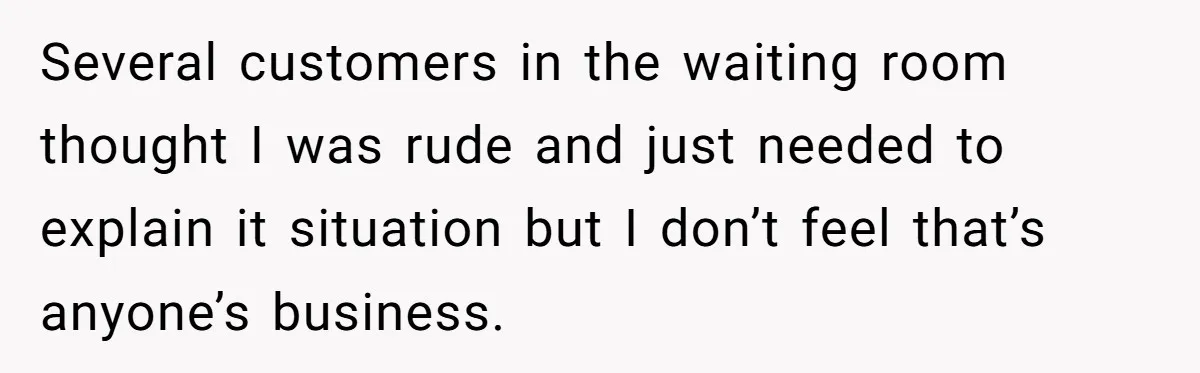 Several customers in the waiting room thought I was rude and just needed to explain it situation but I don’t feel that’s anyone’s business.
