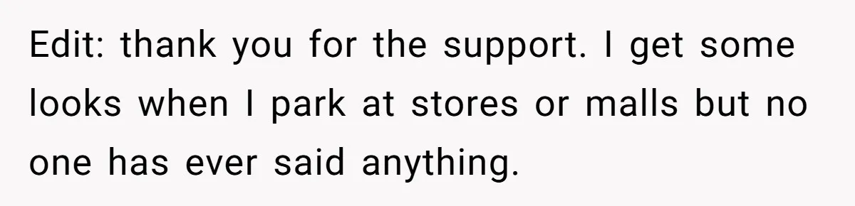 Edit: thank you for the support. I get some looks when I park at stores or malls but no one has ever said anything.