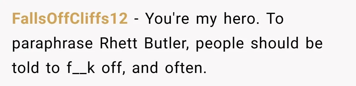 FallsOffCliffs12 − You're my hero. To paraphrase Rhett Butler, people should be told to f__k off, and often.