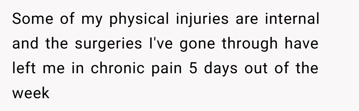 Some of my physical injuries are internal and the surgeries I've gone through have left me in chronic pain 5 days out of the week