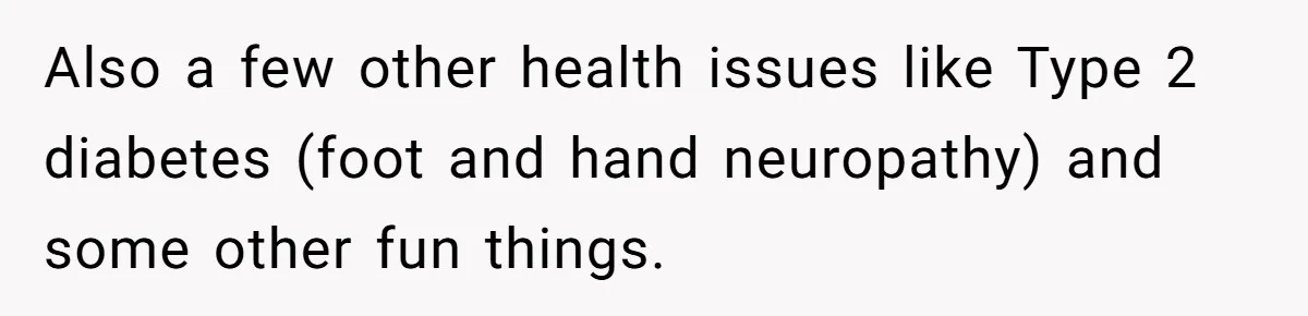 Also a few other health issues like Type 2 diabetes (foot and hand neuropathy) and some other fun things.
