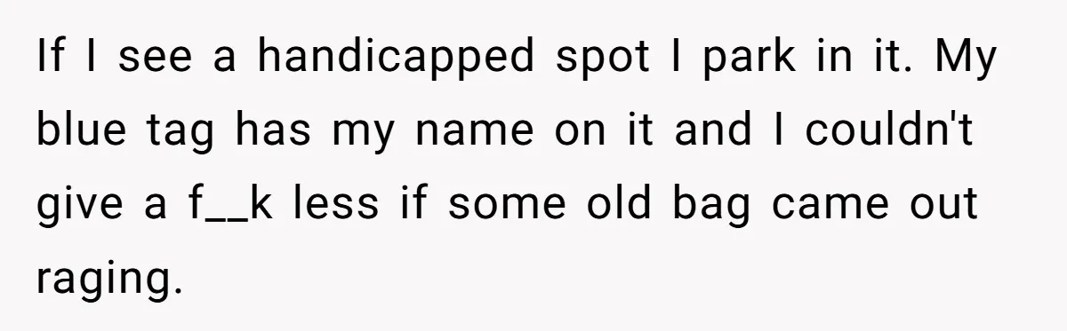 If I see a handicapped spot I park in it. My blue tag has my name on it and I couldn't give a f__k less if some old bag came...