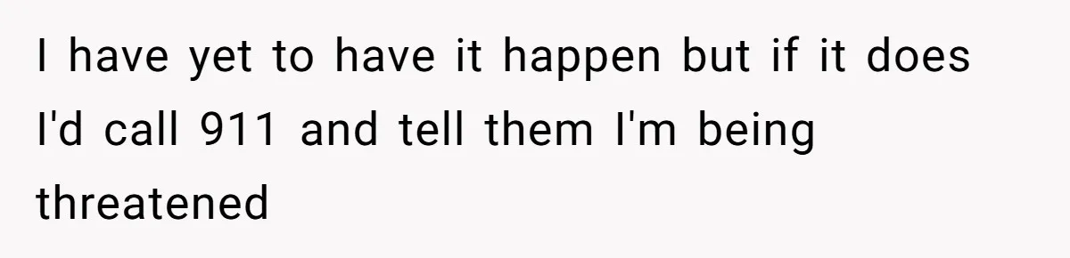 I have yet to have it happen but if it does I'd call 911 and tell them I'm being threatened