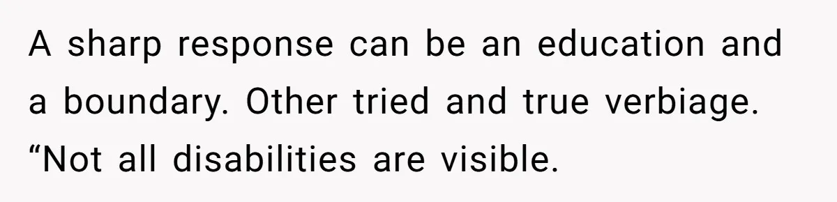 A sharp response can be an education and a boundary. Other tried and true verbiage. “Not all disabilities are visible.
