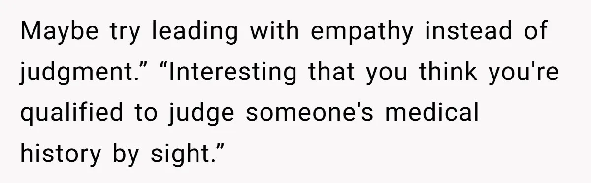 Maybe try leading with empathy instead of judgment.” “Interesting that you think you're qualified to judge someone's medical history by sight.”