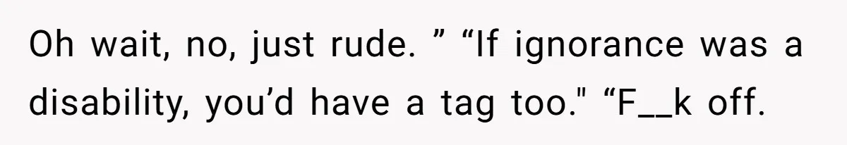 Oh wait, no, just rude. ” “If ignorance was a disability, you’d have a tag too." “F__k off.