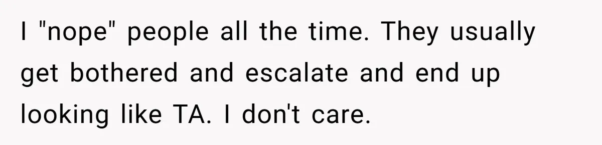 I "nope" people all the time. They usually get bothered and escalate and end up looking like TA. I don't care.