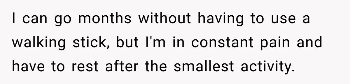 I can go months without having to use a walking stick, but I'm in constant pain and have to rest after the smallest activity.